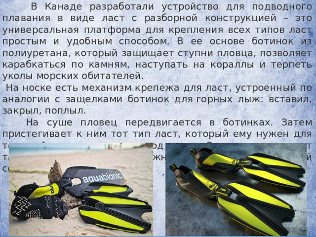  В Канаде разработали устройство для подводного плавания в виде ласт с разборной конструкцией – это универсальная платформа для крепления всех типов ласт простым и удобным способом. В ее основе ботинок из полиуретана, который защищает ступни пловца, позволяет карабкаться по камням, наступать на кораллы и терпеть уколы морских обитателей.  На носке есть механизм крепежа для ласт, устроенный по аналогии с защелками ботинок для горных лыж: вставил, закрыл, поплыл.  На суше пловец передвигается в ботинках. Затем пристегивает к ним тот тип ласт, который ему нужен для текущей цели и уходит под воду. Замена происходит также легко и просто, нужно лишь иметь под рукой соответствующий комплект. 