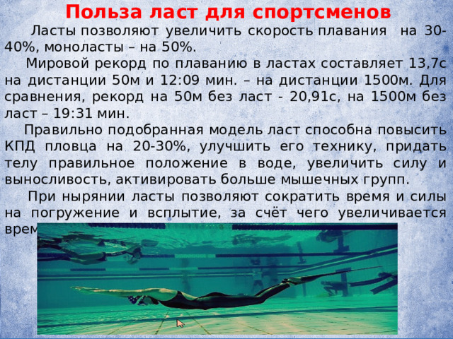 Польза ласт для спортсменов  Ласты позволяют увеличить скорость плавания на 30-40%, моноласты – на 50%.  Мировой рекорд по плаванию в ластах составляет 13,7с на дистанции 50м и 12:09 мин. – на дистанции 1500м. Для сравнения, рекорд на 50м без ласт - 20,91с, на 1500м без ласт – 19:31 мин.  Правильно подобранная модель ласт способна повысить КПД пловца на 20-30%, улучшить его технику, придать телу правильное положение в воде, увеличить силу и выносливость, активировать больше мышечных групп.  При нырянии ласты позволяют сократить время и силы на погружение и всплытие, за счёт чего увеличивается время пребывания в погружённом состоянии. 