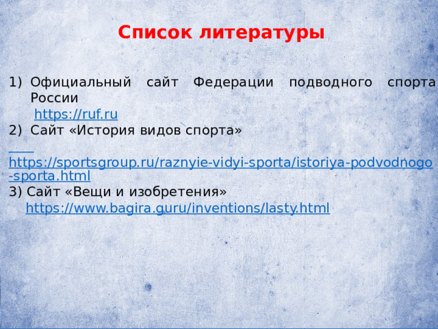 Список литературы Официальный сайт Федерации подводного спорта России  https://ruf.ru Сайт «История видов спорта»  https://sportsgroup.ru/raznyie-vidyi-sporta/istoriya-podvodnogo-sporta.html 3) Сайт «Вещи и изобретения»  https://www.bagira.guru/inventions/lasty.html 