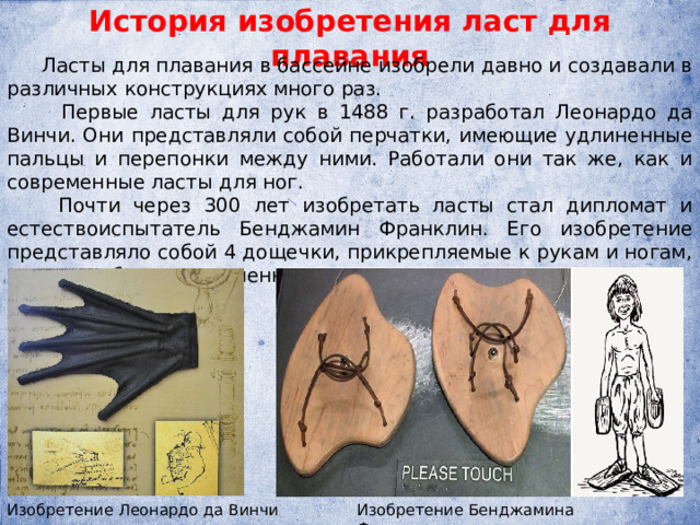 История изобретения ласт для плавания  Ласты для плавания в бассейне изобрели давно и создавали в различных конструкциях много раз.  Первые ласты для рук в 1488 г. разработал Леонардо да Винчи. Они представляли собой перчатки, имеющие удлиненные пальцы и перепонки между ними. Работали они так же, как и современные ласты для ног.  Почти через 300 лет изобретать ласты стал дипломат и естествоиспытатель Бенджамин Франклин. Его изобретение представляло собой 4 дощечки, прикрепляемые к рукам и ногам, но они не были совершенными. Изобретение Леонардо да Винчи Изобретение Бенджамина Франклина  