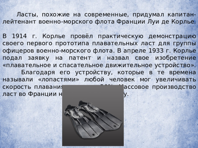  Ласты, похожие на современные, придумал капитан-лейтенант военно-морского флота Франции Луи де Корлье. В 1914 г. Корлье провёл практическую демонстрацию своего первого прототипа плавательных ласт для группы офицеров военно-морского флота. В апреле 1933 г. Корлье подал заявку на патент и назвал свое изобретение «плавательное и спасательное движительное устройство».  Благодаря его устройству, которые в те времена называли «лопастями» любой человек мог увеличивать скорость плавания почти на 50%. Массовое производство ласт во Франции началось в 1939 году.  
