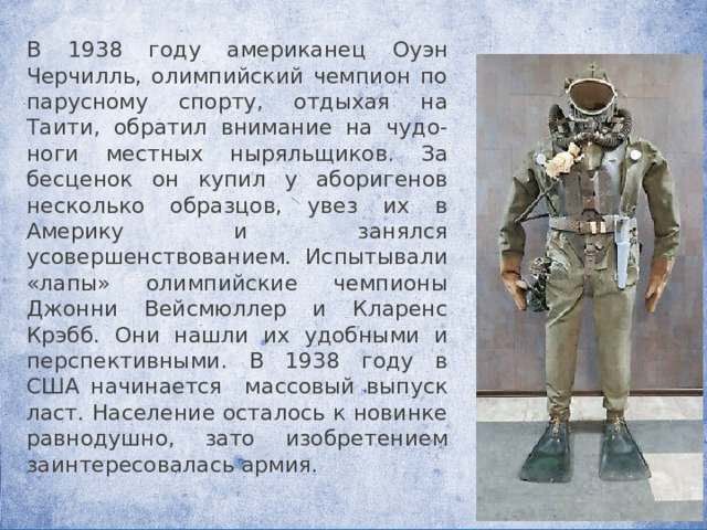 В 1938 году американец Оуэн Черчилль, олимпийский чемпион по парусному спорту, отдыхая на Таити, обратил внимание на чудо-ноги местных ныряльщиков. За бесценок он купил у аборигенов несколько образцов, увез их в Америку и занялся усовершенствованием. Испытывали «лапы» олимпийские чемпионы Джонни Вейсмюллер и Кларенс Крэбб. Они нашли их удобными и перспективными. В 1938 году в США начинается массовый выпуск ласт. Население осталось к новинке равнодушно, зато изобретением заинтересовалась армия. 