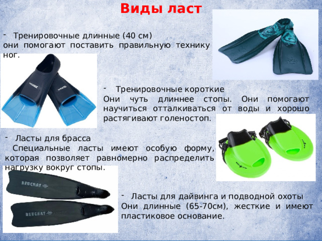 Виды ласт Тренировочные длинные (40 см) они помогают поставить правильную технику ног.    Тренировочные короткие Они чуть длиннее стопы. Они помогают научиться отталкиваться от воды и хорошо растягивают голеностоп. Ласты для брасса  Специальные ласты имеют особую форму, которая позволяет равномерно распределить нагрузку вокруг стопы. Ласты для дайвинга и подводной охоты Они длинные (65-70см), жесткие и имеют пластиковое основание. 