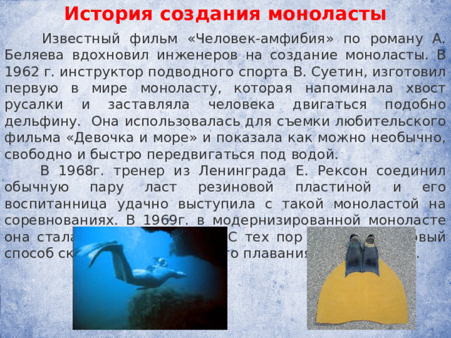 История создания моноласты  Известный фильм «Человек-амфибия» по ро­ману А. Беляева вдохновил инженеров на создание моноласты. В 1962 г. инструктор подводного спорта В. Суетин, изготовил первую в мире моно­ласту, которая напоминала хвост русалки и за­ставляла человека двигаться подобно дельфину. Она использовалась для съемки любительского фильма «Девочка и море» и показала как можно необычно, свободно и быстро передвигаться под во­дой.  В 1968г. тренер из Ленинграда Е. Рексон соединил обычную пару ласт резиновой пластиной и его воспитанница удачно выступила с такой моноластой на соревнованиях. В 1969г. в модернизиро­ванной моноласте она стала чемпионкой мира. С тех пор утвердился новый способ скорост­ного подводного плавания — «дель­фин». 