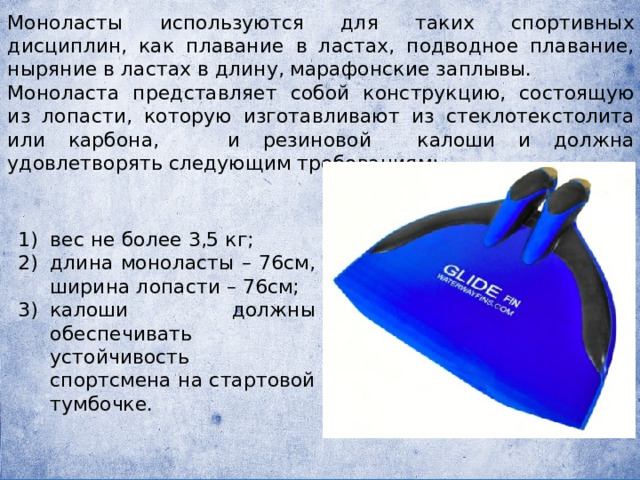 Моноласты используются для таких спортивных дисциплин, как плавание в ластах, подводное плавание, ныряние в ластах в длину, марафонские заплывы. Моноласта представляет собой конструкцию, состоящую из лопасти, которую изготавливают из стеклотекстолита или карбона, и резиновой калоши и должна удовлетворять следующим требованиям: вес не более 3,5 кг; длина моноласты – 76см, ширина лопасти – 76см; калоши должны обеспечивать устойчивость спортсмена на стартовой тумбочке. 