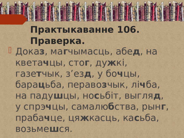 Практыкаванне 106. Праверка. Дока з , ма г чымасць, абе д , на квета ч цы, сто г , ду ж кі, газе т чык, з’ез д , у бо ч цы, бара ц ьба, пераво з чык, лі ч ба, на паду ш цы, но с ьбіт, выгля д , у спрэ ч цы, самалю б ства, рын г , праба ч це, ця ж касць, ка с ьба, возьме ш ся. 