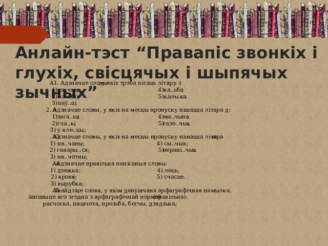 Анлайн-тэст “Правапіс звонкіх i глухіх, свісцячых i шыпячых зычных” А1. Адзначце словы , у якіх трэба пісаць літару з : 4) ; ка..ьба 1) ; рэ..чык но..ьбіт . ; .. калы ка 5) 2) ; паў..ці 3) А 2. Адзначце словы, у якіх на месцы пропуску пішацца літара д: ; 1) ; зага..ка ма..чына 4) . газе..чык 5) 2) ; гла..кі 3) у кле..цы; А 3 . Адзначце словы, у якіх на месцы пропуску пішацца літара ш : 4) сы..чык; 1) пя..чаны; 2) ганары..ся; 5) перапі..чык . 3) пя..чотны; . Адзначце правільна напісаныя словы: А 4 1) дзежка; 4) лець; 2) крохк і; 5) счасце. 3) вырубка; Знайдзіце слова, у якім дапушчана арфаграфічная памылка, А . 5 запішыце яго згодна з арфаграфічнай нормай  (правільна): расчоска, пяшчота, прозьба, бегчы, дзядзька; 