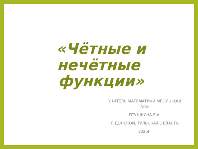 «Чётные и нечётные  функции» УЧИТЕЛЬ МАТЕМАТИКИ МБОУ «СОШ №5» ПТУШКИНА Е.А. Г.ДОНСКОЙ, ТУЛЬСКАЯ ОБЛАСТЬ 2025Г. 