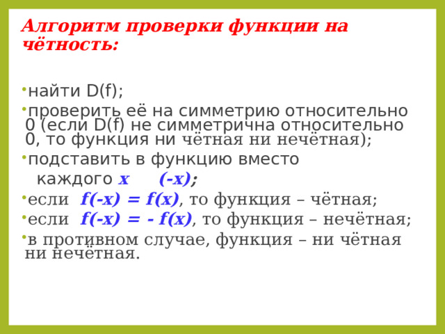 Алгоритм проверки функции на чётность: найти D(f) ; проверить её на симметрию относительно 0 (если D(f) не симметрична относительно 0, то функция ни чётная ни нечётная); подставить в функцию вместо  каждого х  (-х) ; если  f(-x) = f(x) ,  то функция – чётная; если  f(-x) = - f(x) ,  то функция – нечётная; в противном случае, функция – ни чётная ни нечётная.    