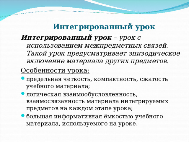 Интегрированный урок Интегрированный урок – урок с использованием межпредметных связей. Такой урок предусматривает эпизодическое включение материала других предметов. Особенности урока: предельная четкость, компактность, сжатость учебного материала; логическая взаимообусловленность, взаимосвязанность материала интегрируемых предметов на каждом этапе урока; большая информативная ёмкостью учебного материала, используемого на уроке. 