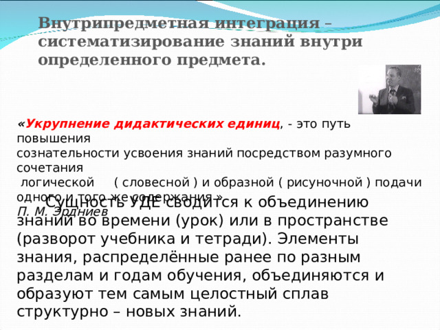 Внутрипредметная интеграция – систематизирование знаний внутри определенного предмета.    « Укрупнение дидактических единиц , - это путь повышения сознательности усвоения знаний посредством разумного сочетания  логической ( словесной ) и образной ( рисуночной ) подачи одного и того же содержания » П. М. Эрдниев  Сущность УДЕ сводится к объединению знаний во времени (урок) или в пространстве (разворот учебника и тетради). Элементы знания, распределённые ранее по разным разделам и годам обучения, объединяются и образуют тем самым целостный сплав структурно – новых знаний. 