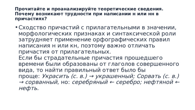 Прочитайте и проанализируйте теоретические сведения. Почему возникают трудности при написании н или нн в причастиях?   Сходство причастий с прилагательными в значении, морфологических признаках и синтаксической роли затрудняет применение орфографических правил написания н или кн, поэтому важно отличать причастия от прилагательных.  Если бы страдательные причастия прошедшего времени были образованы от глаголов совершенного вида, то найти правильный ответ было бы проще:  Украсить (с. в.) → украшенный; Сорвать (с. в.) → сорванный , но:  серебряный ← серебро; нефтяной ← нефть.   