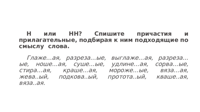 Н или НН? Спишите причастия и прилагательные, подбирая к ним подходящие по смыслу  слова. Глаже…ая, разреза…ые, выглаже…ая, разреза…ые, ноше…ая, суше…ые, удлине…ая, сорва…ые, стира…ая, краше…ая, мороже…ые, вяза…ая, жева..ый, подкова..ый, протота..ый, кваше..ая, вяза..ая.   