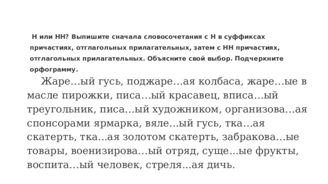  Н или НН? Выпишите сначала словосочетания с Н в суффиксах причастиях, отглагольных прилагательных, затем с НН причастиях, отглагольных прилагательных. Объясните свой выбор. Подчеркните орфограмму.    Жаре…ый гусь, поджаре…ая колбаса, жаре…ые в масле пирожки, писа…ый красавец, вписа…ый треугольник, писа…ый художником, организова…ая спонсорами ярмарка, вяле...ый гусь, тка…ая скатерть, тка...ая золотом скатерть, забракова…ые товары, военизирова…ый отряд, суще...ые фрукты, воспита…ый человек, стреля...ая дичь.   