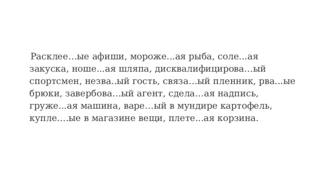  Расклее…ые афиши, мороже...ая рыба, соле...ая закуска, ноше...ая шляпа, дисквалифицирова…ый спортсмен, незва..ый гость, связа…ый пленник, рва...ые брюки, завербова…ый агент, сдела…ая надпись, груже...ая машина, варе…ый в мундире картофель, купле….ые в магазине вещи, плете...ая корзина. 