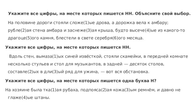  Укажите все цифры, на месте которых пишется НН. Объясните свой выбор.  На половине дороги стояли сложе(1)ые дрова, а дорожка вела к амбару; рубле(2)ая стена амбара и заснеже(3)ая крыша, будто высече(4)ые из какого-то драгоце(5)ого камня, блестели в свете серебря(6)ого месяца. Укажите все цифры, на месте которых пишется НН.  Вдоль стен, вымаза(1)ых синей извёсткой, стояли скамейки, в передней комнате несколько стульев и стол для музыкантов, в задней  — десяток столов, составле(2)ых в дли(3)ый ряд для ужина,  — вот вся обстановка. Укажите все цифры, на месте которых пишется одна буква Н? На хозяине была тка(1)ая рубаха, подпояса(2)ая кожа(3)ым ремнём, и давно не глаже(4)ые штаны.   