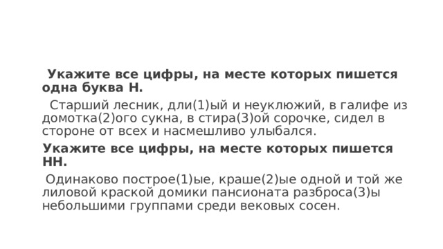  Укажите все цифры, на месте которых пишется одна буква Н.   Старший лесник, дли(1)ый и неуклюжий, в галифе из домотка(2)ого сукна, в стира(3)ой сорочке, сидел в стороне от всех и насмешливо улыбался.  Укажите все цифры, на месте которых пишется НН.   Одинаково построе(1)ые, краше(2)ые одной и той же лиловой краской домики пансионата разброса(3)ы небольшими группами среди вековых сосен. 