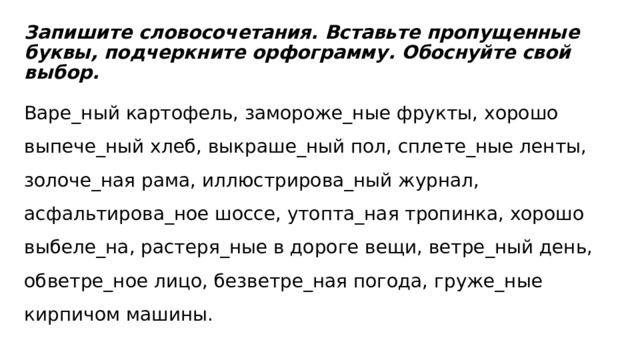   Запишите словосочетания. Вставьте пропущенные буквы, подчеркните орфограмму. Обоснуйте свой выбор.  Варе_ный картофель, замороже_ные фрукты, хорошо выпече_ный хлеб, выкраше_ный пол, сплете_ные ленты, золоче_ная рама, иллюстрирова_ный журнал, асфальтирова_ное шоссе, утопта_ная тропинка, хорошо выбеле_на, растеря_ные в дороге вещи, ветре_ный день, обветре_ное лицо, безветре_ная погода, груже_ные кирпичом машины. 