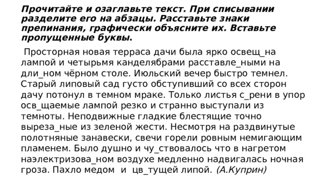  Прочитайте и озаглавьте текст. При списывании разделите его на абзацы. Расставьте знаки препинания, графически объясните их. Вставьте пропущенные буквы .  Просторная новая терраса дачи была ярко освещ_на лампой и четырьмя канделябрами расставле_ными на дли_ном чёрном столе. Июльский вечер быстро темнел. Старый липовый сад густо обступивший со всех сторон дачу потонул в темном мраке. Только листья с_рени в упор осв_щаемые лампой резко и странно выступали из темноты. Неподвижные гладкие блестящие точно выреза_ные из зеленой жести. Несмотря на раздвинутые полотняные занавески, свечи горели ровным немигающим пламенем. Было душно и чу_ствовалось что в нагретом наэлектризова_ном воздухе медленно надвигалась ночная гроза. Пахло медом и цв_тущей липой.  (А.Куприн) 