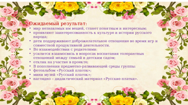 Ожидаемый результат: мир незнакомых им вещей, станет понятным и интересным; проявляют заинтересованность к культуре и истории русского народа; дети поддерживают доброжелательное отношение во время игр и совместной продуктивной деятельности. Во взаимодействии с родителями: усилится взаимосвязь в вопросах воспитания толерантных отношений между семьей и детским садом; отклик на участие в проекте; В пополнении предметно-развивающей среды группы: фотоальбом «Русский платок»; мини музей «Русский платок»; наглядно – дидактический материал «Русские платки». 