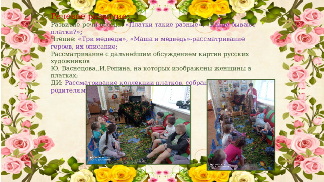 Речевое развитие: Развитие речи беседа: «Платки такие разные», «Какие бывают платки?»; Чтение: «Три медведя», «Маша и медведь»-рассматривание героев, их описание; Рассматривание с дальнейшим обсуждением картин русских художников Ю. Васнецова.,И.Репина, на которых изображены женщины в платках; ДИ:  Рассматривание коллекции платков, собранных совместно с родителями. 