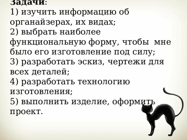 Задачи :  1) изучить информацию об органайзерах, их видах;  2) выбрать наиболее функциональную форму, чтобы мне было его изготовление под силу;  3) разработать эскиз, чертежи для всех деталей;  4) разработать технологию изготовления;  5) выполнить изделие, оформить проект. 