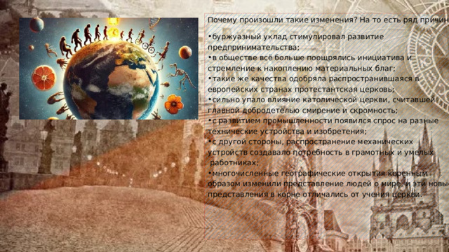 Почему произошли такие изменения? На то есть ряд причин: буржуазный уклад стимулировал развитие предпринимательства; в обществе всё больше поощрялись инициатива и стремление к накоплению материальных благ; такие же качества одобряла распространившаяся в европейских странах протестантская церковь; сильно упало влияние католической церкви, считавшей главной добродетелью смирение и скромность; с развитием промышленности появился спрос на разные технические устройства и изобретения; с другой стороны, распространение механических устройств создавало потребность в грамотных и умелых  работниках; многочисленные географические открытия коренным образом изменили представление людей о мире, и эти новые представления в корне отличались от учения церкви.   