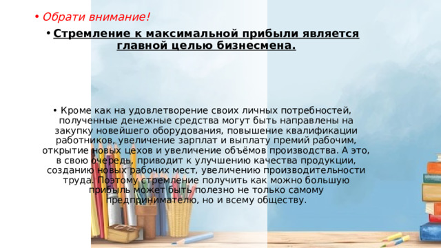 Обрати внимание! Стремление к максимальной прибыли является главной целью бизнесмена.    Кроме как на удовлетворение своих личных потребностей, полученные денежные средства могут быть направлены на закупку новейшего оборудования, повышение квалификации работников, увеличение зарплат и выплату премий рабочим, открытие новых цехов и увеличение объёмов производства. А это, в свою очередь, приводит к улучшению качества продукции, созданию новых рабочих мест, увеличению производительности труда. Поэтому стремление получить как можно большую прибыль может быть полезно не только самому предпринимателю, но и всему обществу. 