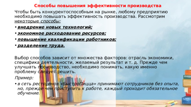 Способы повышения эффективности производства Чтобы быть конкурентоспособным на рынке, любому предприятию необходимо повышать эффективность производства. Рассмотрим некоторые способы: внедрение новых технологий; экономное расходование ресурсов; повышение квалификации работников; разделение труда . Выбор способов зависит от множества факторов: отрасль экономики, специфика деятельности, желаемый результат и т. д. Прежде чем улучшать производство, необходимо понимать, какую именно проблему следует решить. Пример: в сеть ресторанов «БыстроПицца» принимают сотрудников без опыта, но, прежде чем приступить к работе, каждый проходит обязательное обучение. 