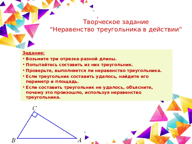 Творческое задание  “Неравенство треугольника в действии”   Задание: Возьмите три отрезка разной длины. Попытайтесь составить из них треугольник. Проверьте, выполняется ли неравенство треугольника. Если треугольник составить удалось, найдите его периметр и площадь. Если составить треугольник не удалось, объясните, почему это произошло, используя неравенство треугольника. 