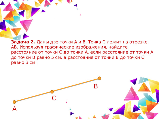 Задача 2. Даны две точки A и B. Точка C лежит на отрезке AB. Используя графические изображения, найдите расстояние от точки C до точки A, если расстояние от точки A до точки B равно 5 см, а расстояние от точки B до точки C равно 3 см. В С А 