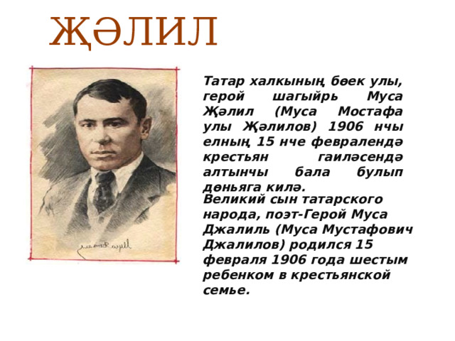  МУСА ҖӘЛИЛ Татар халкының бөек улы, герой шагыйрь Муса Җәлил (Муса Мостафа улы Җәлилов) 1906 нчы елның 15 нче февралендә крестьян гаиләсендә алтынчы бала булып дөньяга килә. Великий сын татарского народа, поэт-Герой Муса Джалиль (Муса Мустафович Джалилов) родился 15 февраля 1906 года шестым ребенком в крестьянской семье. 