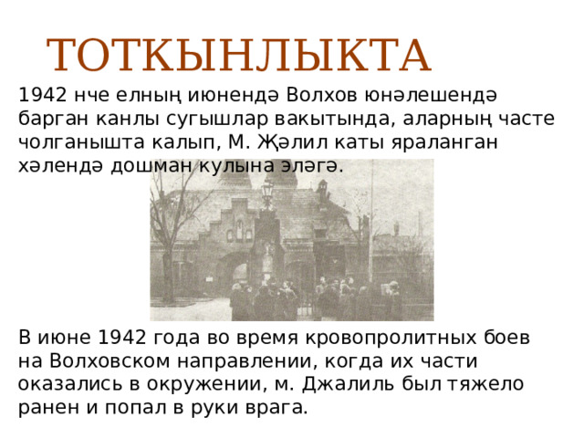  ТОТКЫНЛЫКТА 1942 нче елның июнендә Волхов юнәлешендә барган канлы сугышлар вакытында, аларның часте чолганышта калып, М. Җәлил каты яраланган хәлендә дошман кулына эләгә. В июне 1942 года во время кровопролитных боев на Волховском направлении, когда их части оказались в окружении, м. Джалиль был тяжело ранен и попал в руки врага. 