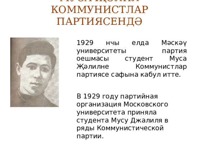 МУСА ҖӘЛИЛ КОММУНИСТЛАР ПАРТИЯСЕНДӘ 1929 нчы елда Мәскәү университеты партия оешмасы студент Муса Җәлилне Коммунистлар партиясе сафына кабул итте. В 1929 году партийная организация Московского университета приняла студента Мусу Джалиля в ряды Коммунистической партии. 