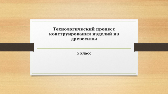 Технологический процесс конструирования изделий из древесины   5 класс 