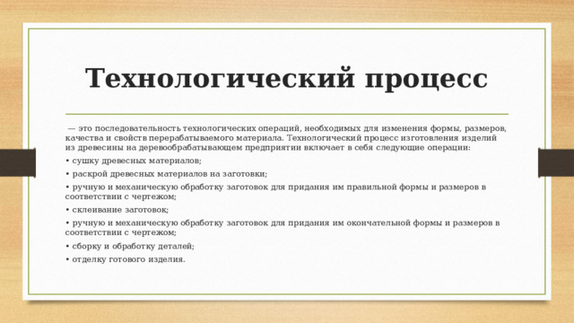 Технологический процесс  — это последовательность технологических операций, необходимых для изменения формы, размеров, качества и свойств перерабатываемого материала. Технологический процесс изготовления изделий из древесины на деревообрабатывающем предприятии включает в себя следующие операции: • сушку древесных материалов; • раскрой древесных материалов на заготовки; • ручную и механическую обработку заготовок для придания им правильной формы и размеров в соответствии с чертежом; • склеивание заготовок; • ручную и механическую обработку заготовок для придания им окончательной формы и размеров в соответствии с чертежом; • сборку и обработку деталей; • отделку готового изделия. 