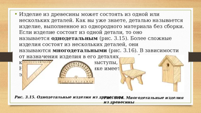 Изделие из древесины может состоять из одной или нескольких деталей. Как вы уже знаете, деталью называется изделие, выполненное из однородного материала без сборки. Если изделие состоит из одной детали, то оно называется  однодетальным  (рис. 3.15). Более сложные изделия состоят из нескольких деталей, они называются  многодетальными  (рис. 3.16). В зависимости от назначения изделия в его деталях могут быть различные конструктивные элементы: выступы, рёбра, отверстия и т. д. На рисунке 3.16 в скворечнике имеется технологический элемент — отверстие. Рис. 3.15. Однодетальные изделия из древесины Рис. 3.16. Многодетальные изделия из древесины 