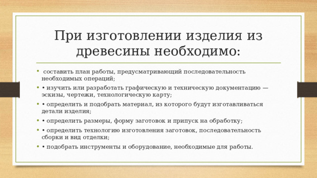 При изготовлении изделия из древесины необходимо:   составить план работы, предусматривающий последовательность необходимых операций; • изучить или разработать графическую и техническую документацию — эскизы, чертежи, технологическую карту; • определить и подобрать материал, из которого будут изготавливаться детали изделия; • определить размеры, форму заготовок и припуск на обработку; • определить технологию изготовления заготовок, последовательность сборки и вид отделки; • подобрать инструменты и оборудование, необходимые для работы. 