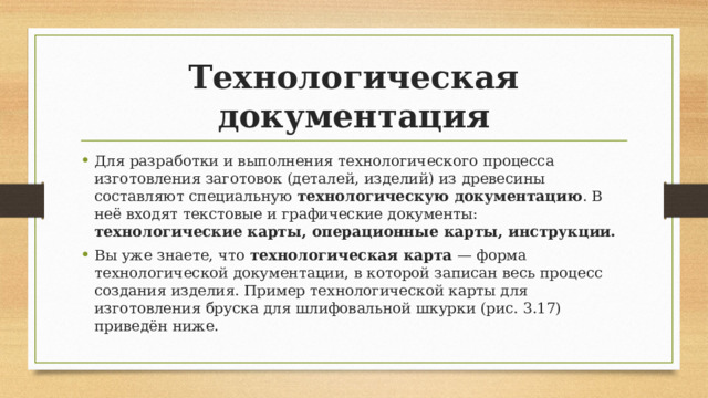 Технологическая документация Для разработки и выполнения технологического процесса изготовления заготовок (деталей, изделий) из древесины составляют специальную  технологическую документацию . В неё входят текстовые и графические документы: технологические карты, операционные карты, инструкции. Вы уже знаете, что  технологическая карта  — форма технологической документации, в которой записан весь процесс создания изделия. Пример технологической карты для изготовления бруска для шлифовальной шкурки (рис. 3.17) приведён ниже. 