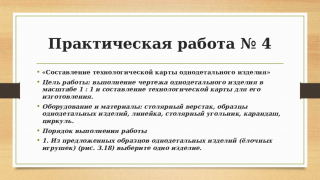 Практическая работа № 4 «Составление технологической карты однодетального изделия» Цель работы: выполнение чертежа однодетального изделия в масштабе 1 : 1 и составление технологической карты для его изготовления. Оборудование и материалы: столярный верстак, образцы однодетальных изделий, линейка, столярный угольник, карандаш, циркуль. Порядок выполнения работы 1. Из предложенных образцов однодетальных изделий (ёлочных игрушек) (рис. 3.18) выберите одно изделие. 
