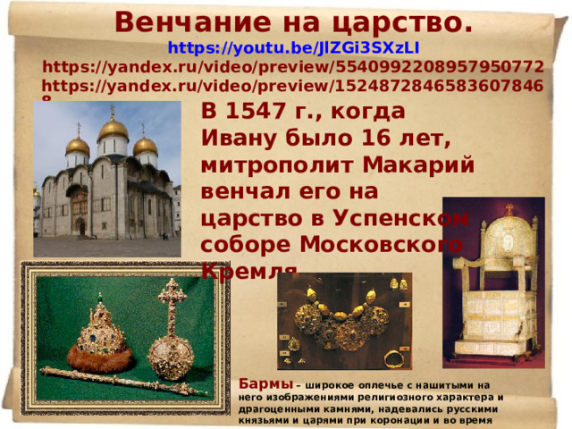 Венчание на царство. https://youtu.be/JlZGi3SXzLI https://yandex.ru/video/preview/5540992208957950772  https://yandex.ru/video/preview/15248728465836078468    В 1547 г., когда Ивану было 16 лет, митрополит Макарий венчал его на царство в Успенском соборе Московского Кремля. Бармы – широкое оплечье с нашитыми на него изображениями религиозного характера и драгоценными камнями, надевались русскими князьями и царями при коронации и во время торжественных выходов. 