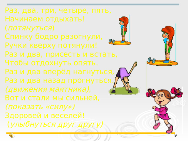 Раз, два, три, четыре, пять, Начинаем отдыхать! ( потянуться ) Спинку бодро разогнули, Ручки кверху потянули! Раз и два, присесть и встать, Чтобы отдохнуть опять. Раз и два вперёд нагнуться, Раз и два назад прогнуться. (движения маятника) , Вот и стали мы сильней, (показать «силу») Здоровей и веселей!  ( улыбнуться друг другу)   