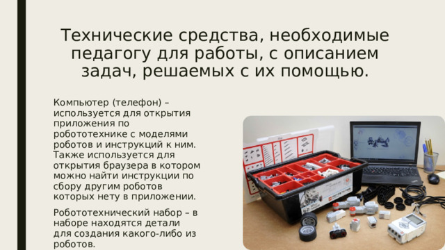 Технические средства, необходимые педагогу для работы, с описанием задач, решаемых с их помощью. Компьютер (телефон) – используется для открытия приложения по робототехнике с моделями роботов и инструкций к ним. Также используется для открытия браузера в котором можно найти инструкции по сбору другим роботов которых нету в приложении. Робототехнический набор – в наборе находятся детали для создания какого-либо из роботов. 