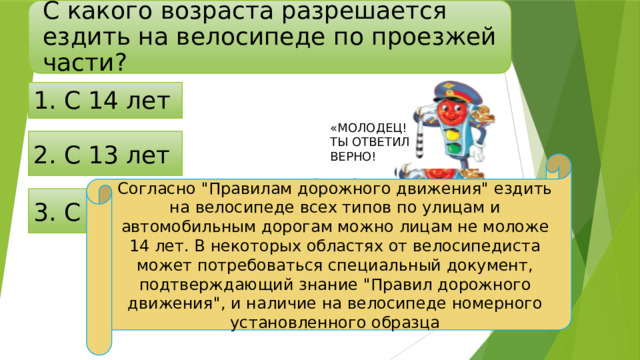 С какого возраста разрешается ездить на велосипеде по проезжей части? 1. С 14 лет «МОЛОДЕЦ! ТЫ ОТВЕТИЛ ВЕРНО! 2. С 13 лет Согласно 