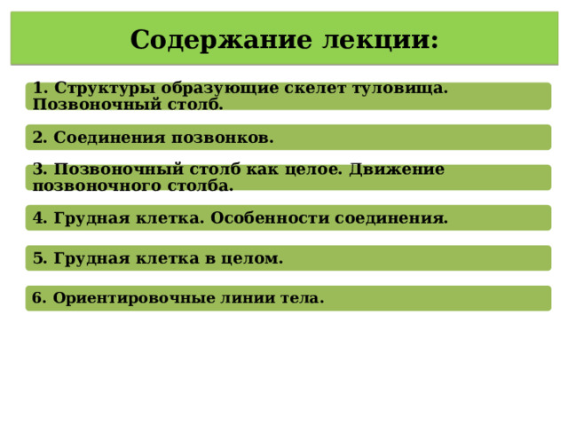 Содержание лекции: 1. Структуры образующие скелет туловища. Позвоночный столб. 2. Соединения позвонков. 3. Позвоночный столб как целое. Движение позвоночного столба. 4. Грудная клетка. Особенности соединения. 5. Грудная клетка в целом. 6. Ориентировочные линии тела. 