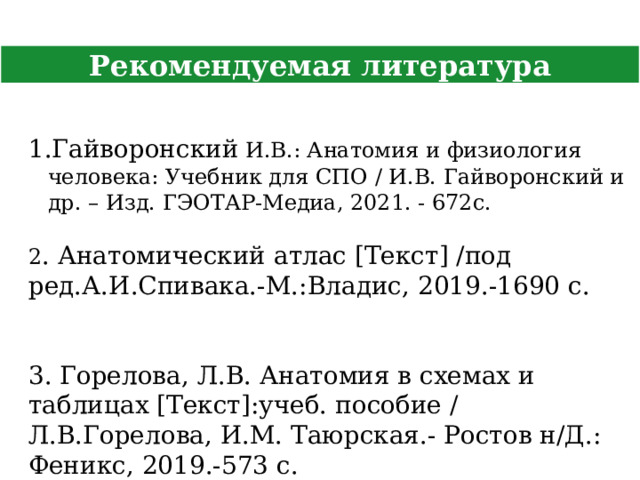 Рекомендуемая литература Гайворонский И.В.: Анатомия и физиология человека: Учебник для СПО / И.В. Гайворонский и др. – Изд. ГЭОТАР-Медиа, 2021. - 672с. 2 . Анатомический атлас [Текст] /под ред.А.И.Спивака.-М.:Владис, 2019.-1690 с. 3. Горелова, Л.В. Анатомия в схемах и таблицах [Текст]:учеб. пособие / Л.В.Горелова, И.М. Таюрская.- Ростов н/Д.: Феникс, 2019.-573 с. 6 
