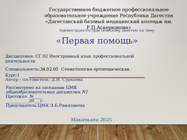 Государственное бюджетное профессиональное образовательное учреждение Республики Дагестан «Дагестанский базовый медицинский колледж им. Р.П.Аскерханова»  презентация по практическому занятию на тему: «Первая помощь» Дисциплина: СГ.02 Иностранный язык профессиональной деятельности Специальность: 34.02.05 Стоматология ортопедическая. Курс:1 Автор - составитель: Д.И. Сурхаева Рассмотрено на заседании ЦМК общеобразовательных дисциплин N 1 Протокол №____ ___________20___г. Председатель ЦМК Э.Б.Рамазанова Махачкала 2025 