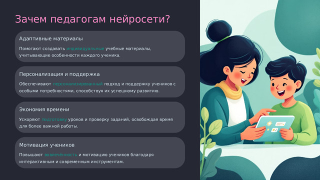 Зачем педагогам нейросети? Адаптивные материалы Помогают создавать индивидуальные учебные материалы, учитывающие особенности каждого ученика. Персонализация и поддержка Обеспечивают персонализированный подход и поддержку учеников с особыми потребностями, способствуя их успешному развитию. Экономия времени Ускоряют подготовку уроков и проверку заданий, освобождая время для более важной работы. Мотивация учеников Повышают вовлечённость и мотивацию учеников благодаря интерактивным и современным инструментам.  