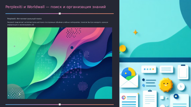 Perplexiti и Worldwall — поиск и организация знаний Perplexiti: Интеллектуальный поиск Perplexiti предлагает интеллектуальный поиск по огромным объёмам учебных материалов, помогая быстро находить нужную информацию и анализировать её. Worldwall: Совместные проекты Worldwall позволяет создавать интерактивные доски для совместной работы и проектов, упрощая коллективное обучение и обмен идеями.  