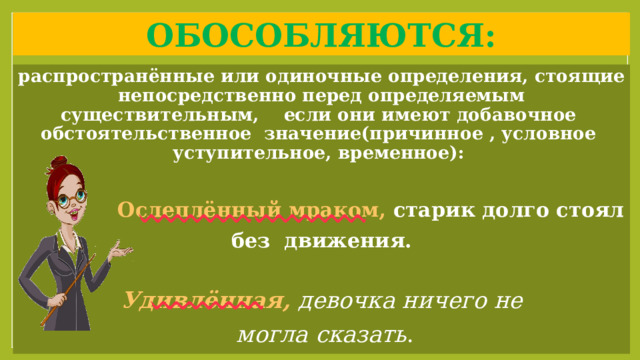 Обособляются: распространённые или одиночные определения, стоящие непосредственно перед определяемым существительным, если они имеют добавочное обстоятельственное значение(причинное , условное уступительное, временное):   Ослеплённый мраком, старик долго стоял без движения.  Удивлённая,  девочка ничего не  могла сказать .  